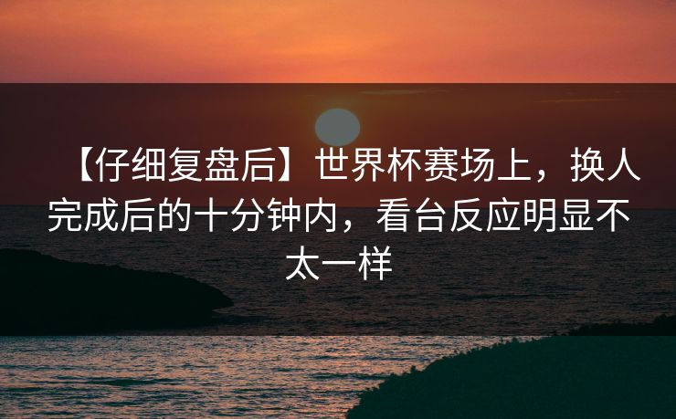 【仔细复盘后】世界杯赛场上，换人完成后的十分钟内，看台反应明显不太一样